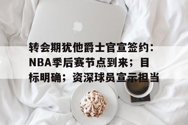 转会期犹他爵士官宣签约：NBA季后赛节点到来；目标明确；资深球员宣示担当